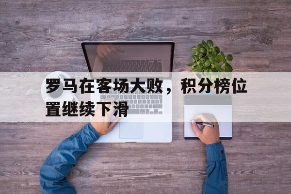 关于罗马在客场大败，积分榜位置继续下滑的信息