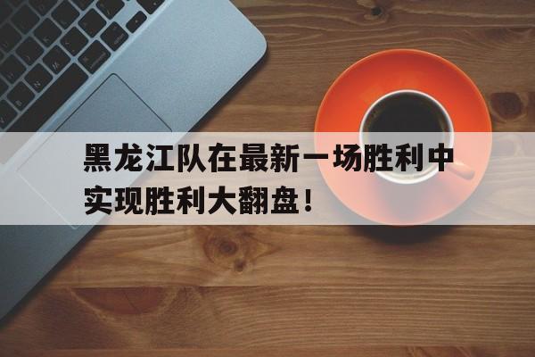 黑龙江队在最新一场胜利中实现胜利大翻盘！的简单介绍