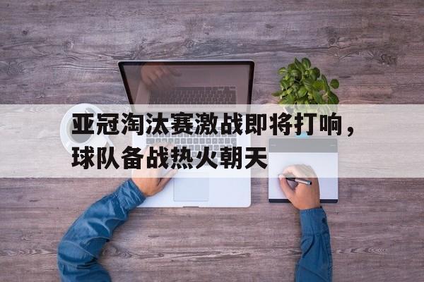 关于亚冠淘汰赛激战即将打响，球队备战热火朝天的信息